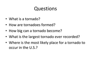 Questions What is a tornado? How are tornadoes formed? How big can a tornado become? What is the largest tornado ever recorded? Where is the most likely place for a tornado to occur in the U.S.? 
