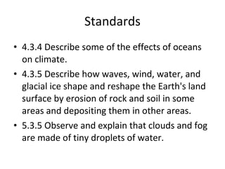 Standards 4.3.4 Describe some of the effects of oceans on climate.  4.3.5 Describe how waves, wind, water, and glacial ice shape and reshape the Earth's land surface by erosion of rock and soil in some areas and depositing them in other areas.  5.3.5 Observe and explain that clouds and fog are made of tiny droplets of water. 
