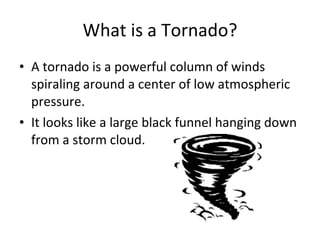 What is a Tornado? A tornado is a powerful column of winds spiraling around a center of low atmospheric pressure.  It looks like a large black funnel hanging down from a storm cloud. 