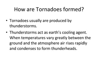 How are Tornadoes formed? Tornadoes usually are produced by thunderstorms. Thunderstorms act as earth’s cooling agent.  When temperatures vary greatly between the ground and the atmosphere air rises rapidly and condenses to form thunderheads.  