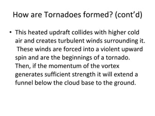 How are Tornadoes formed? (cont’d) This heated updraft collides with higher cold air and creates turbulent winds surrounding it.  These winds are forced into a violent upward spin and are the beginnings of a tornado.  Then, if the momentum of the vortex generates sufficient strength it will extend a funnel below the cloud base to the ground. 