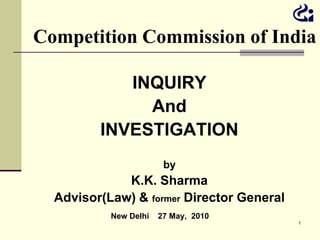 Competition Commission of India

            INQUIRY
              And
         INVESTIGATION
                        by
             K.K. Sharma
  Advisor(Law) & former Director General
           New Delhi   27 May, 2010
                                           1
 