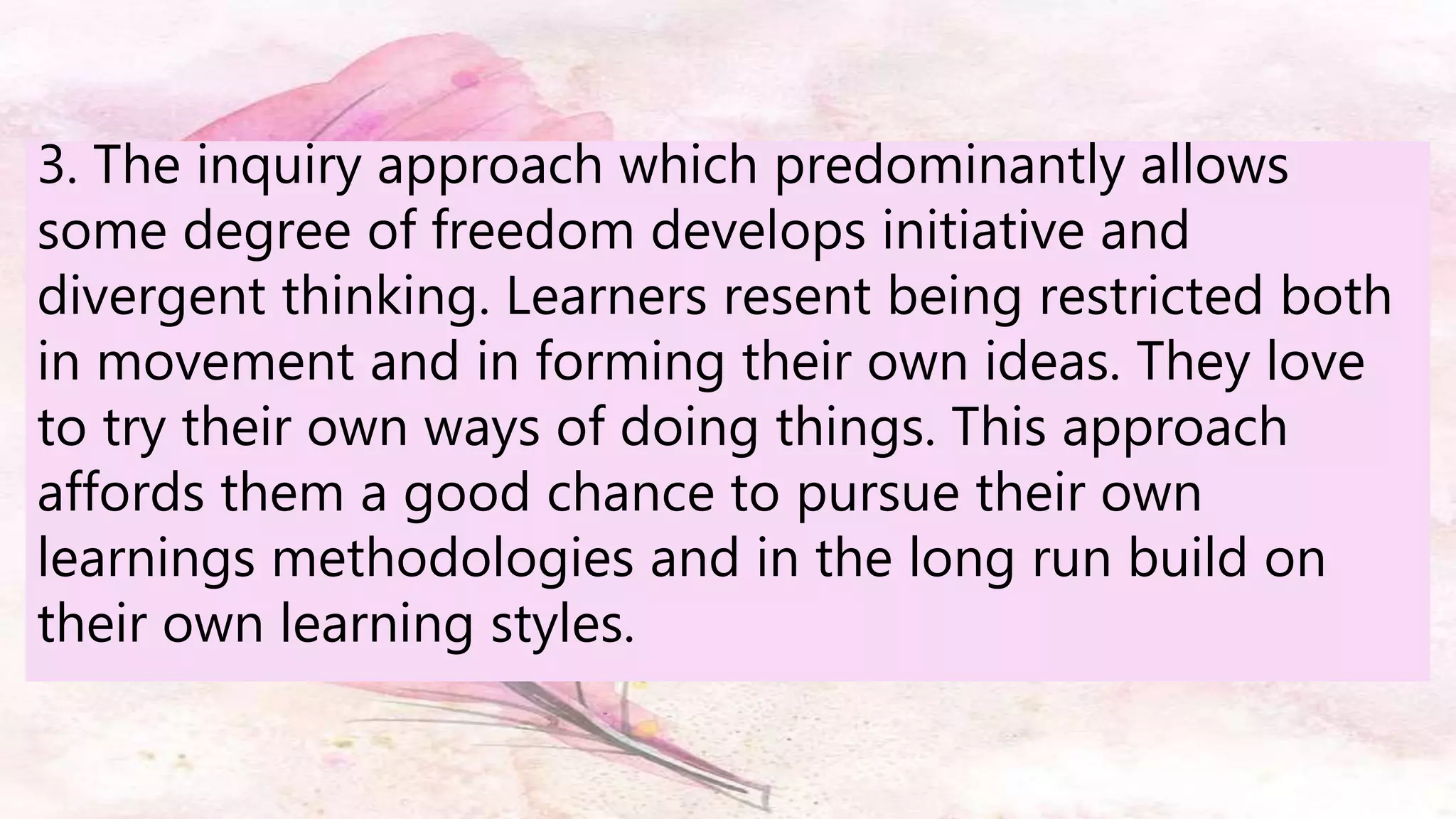 3. The inquiry approach which predominantly allows
some degree of freedom develops initiative and
divergent thinking. Learners resent being restricted both
in movement and in forming their own ideas. They love
to try their own ways of doing things. This approach
affords them a good chance to pursue their own
learnings methodologies and in the long run build on
their own learning styles.
 