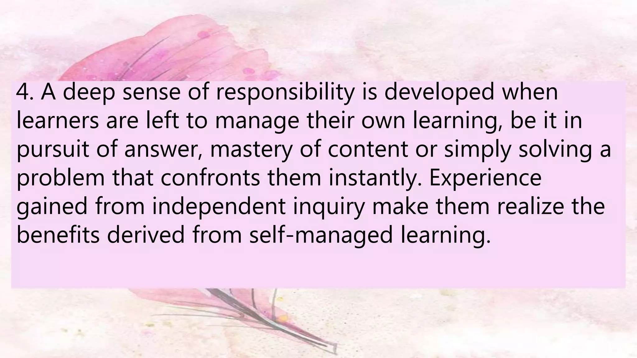 4. A deep sense of responsibility is developed when
learners are left to manage their own learning, be it in
pursuit of answer, mastery of content or simply solving a
problem that confronts them instantly. Experience
gained from independent inquiry make them realize the
benefits derived from self-managed learning.
 