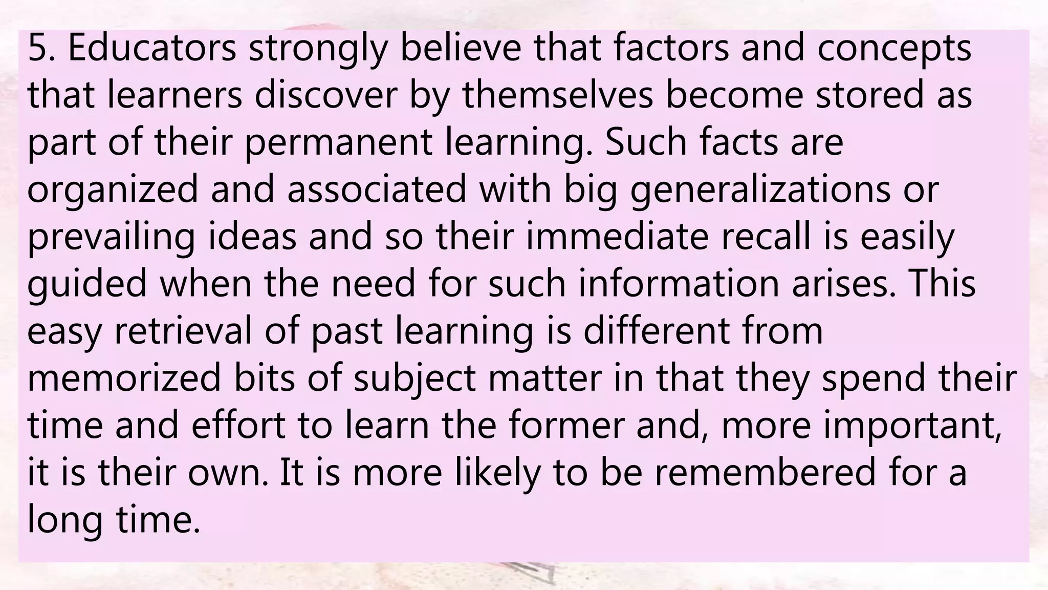 5. Educators strongly believe that factors and concepts
that learners discover by themselves become stored as
part of their permanent learning. Such facts are
organized and associated with big generalizations or
prevailing ideas and so their immediate recall is easily
guided when the need for such information arises. This
easy retrieval of past learning is different from
memorized bits of subject matter in that they spend their
time and effort to learn the former and, more important,
it is their own. It is more likely to be remembered for a
long time.
 