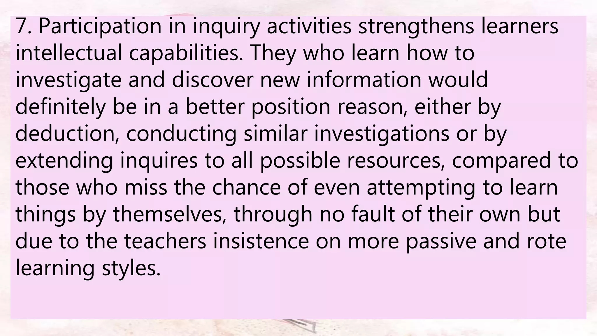 7. Participation in inquiry activities strengthens learners
intellectual capabilities. They who learn how to
investigate and discover new information would
definitely be in a better position reason, either by
deduction, conducting similar investigations or by
extending inquires to all possible resources, compared to
those who miss the chance of even attempting to learn
things by themselves, through no fault of their own but
due to the teachers insistence on more passive and rote
learning styles.
 