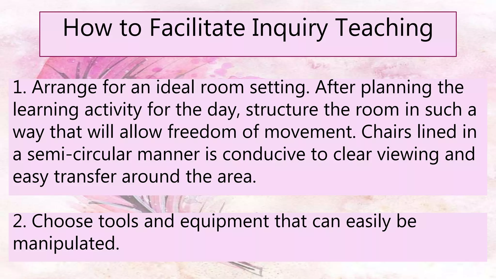 How to Facilitate Inquiry Teaching
1. Arrange for an ideal room setting. After planning the
learning activity for the day, structure the room in such a
way that will allow freedom of movement. Chairs lined in
a semi-circular manner is conducive to clear viewing and
easy transfer around the area.
2. Choose tools and equipment that can easily be
manipulated.
 