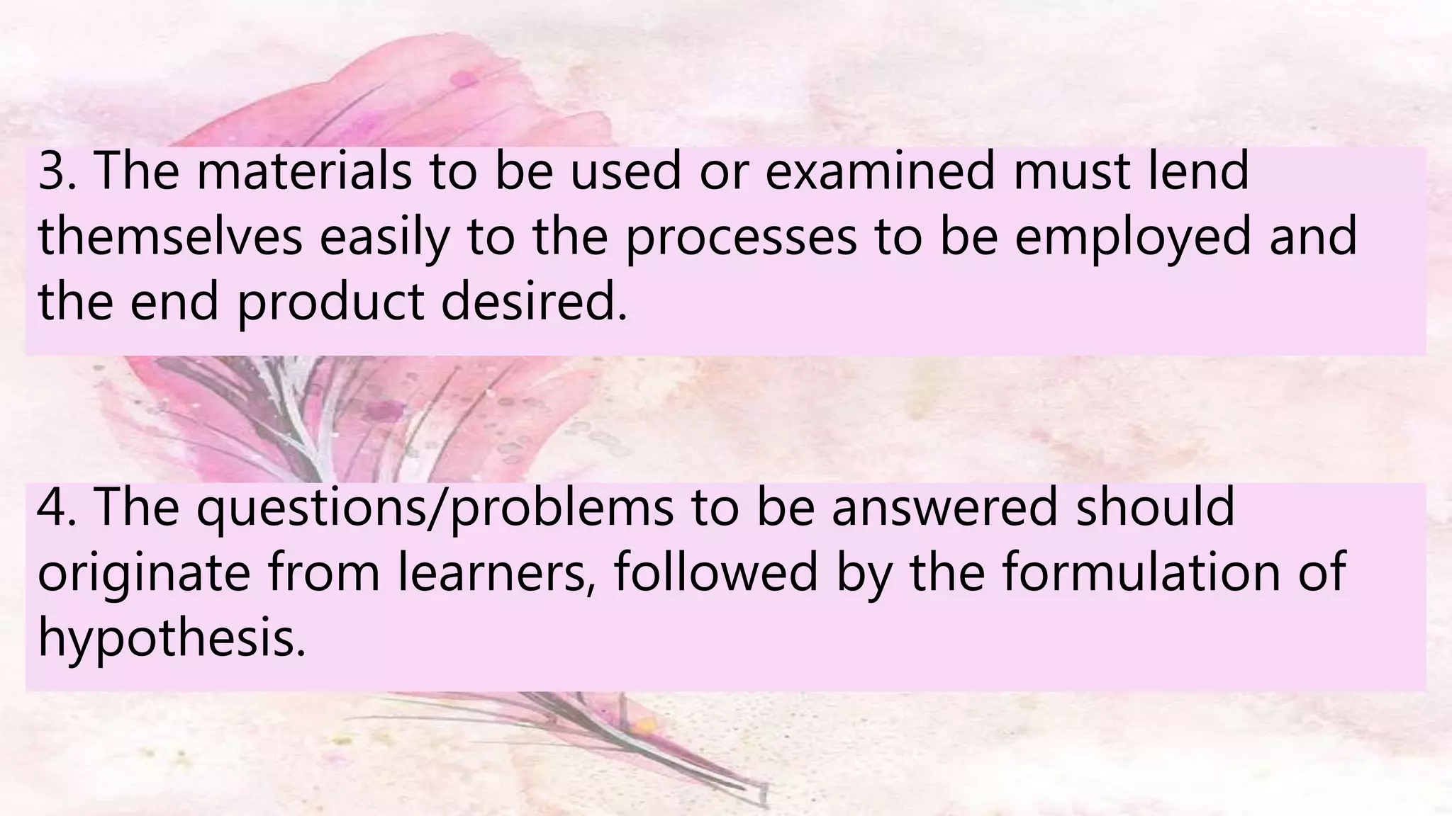 3. The materials to be used or examined must lend
themselves easily to the processes to be employed and
the end product desired.
4. The questions/problems to be answered should
originate from learners, followed by the formulation of
hypothesis.
 