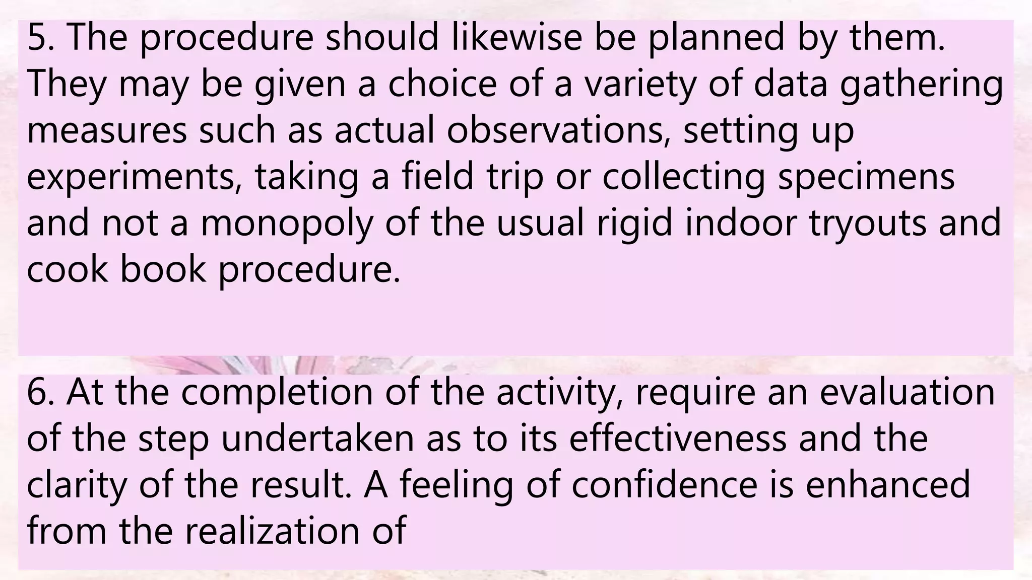 5. The procedure should likewise be planned by them.
They may be given a choice of a variety of data gathering
measures such as actual observations, setting up
experiments, taking a field trip or collecting specimens
and not a monopoly of the usual rigid indoor tryouts and
cook book procedure.
6. At the completion of the activity, require an evaluation
of the step undertaken as to its effectiveness and the
clarity of the result. A feeling of confidence is enhanced
from the realization of
 