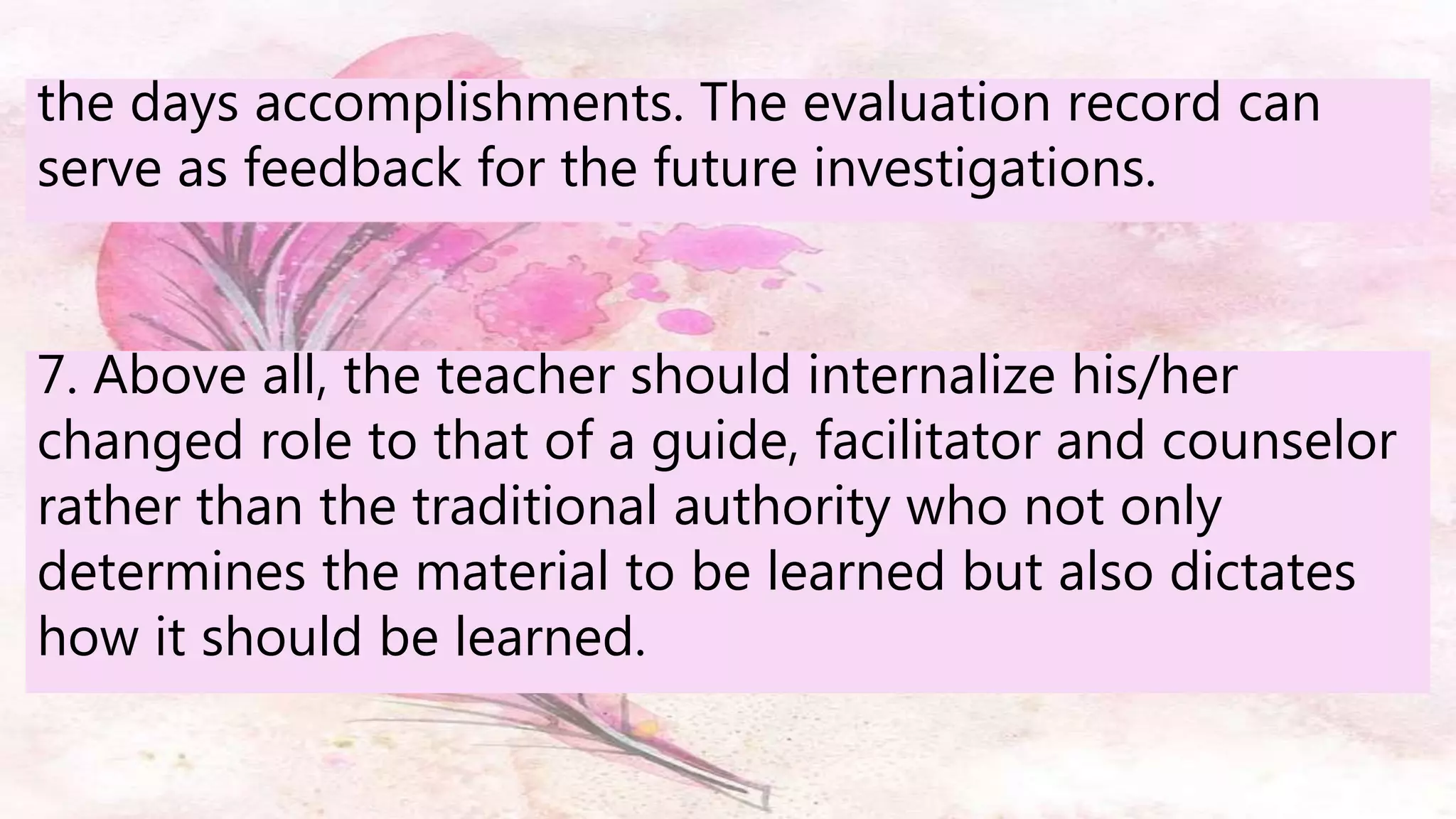 the days accomplishments. The evaluation record can
serve as feedback for the future investigations.
7. Above all, the teacher should internalize his/her
changed role to that of a guide, facilitator and counselor
rather than the traditional authority who not only
determines the material to be learned but also dictates
how it should be learned.
 