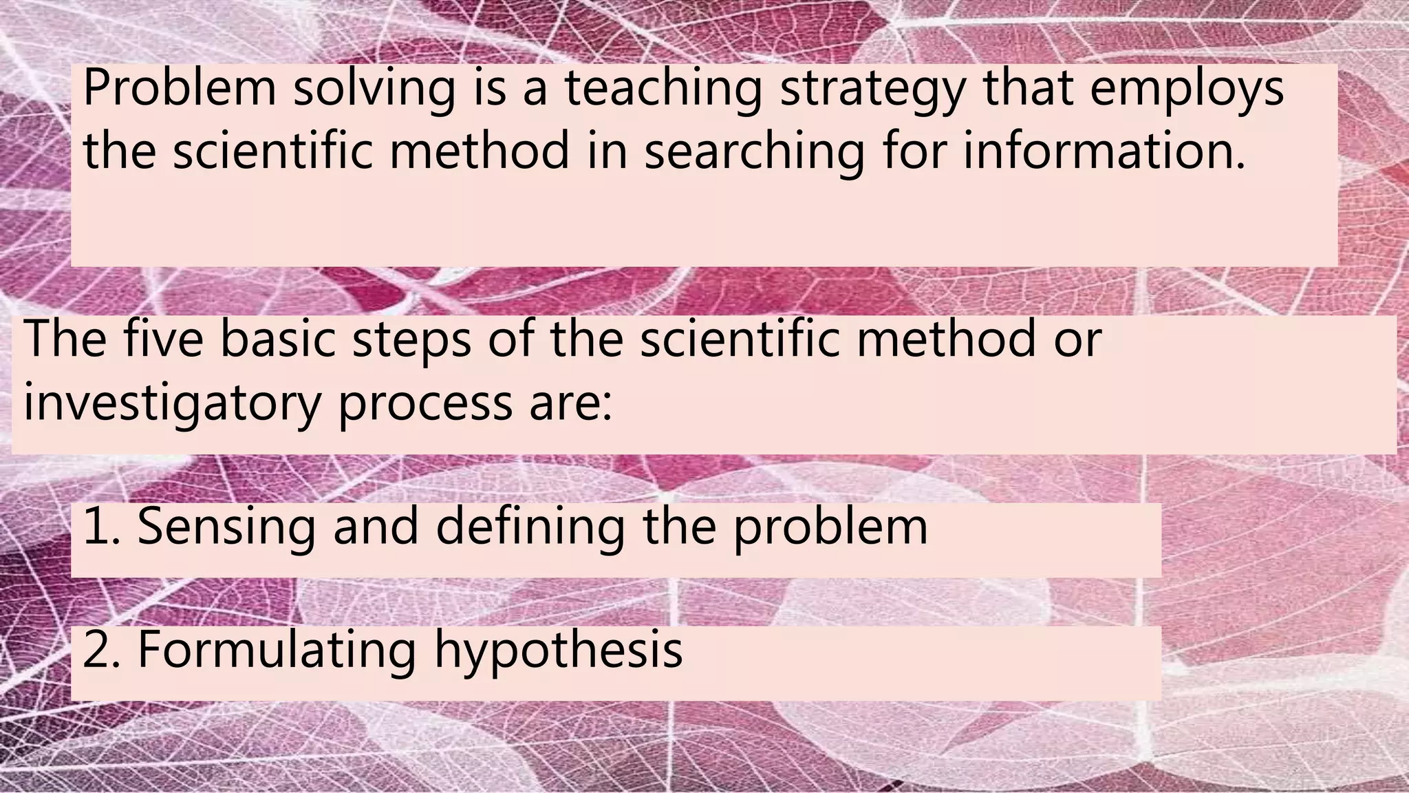Problem solving is a teaching strategy that employs
the scientific method in searching for information.
The five basic steps of the scientific method or
investigatory process are:
1. Sensing and defining the problem
2. Formulating hypothesis
 