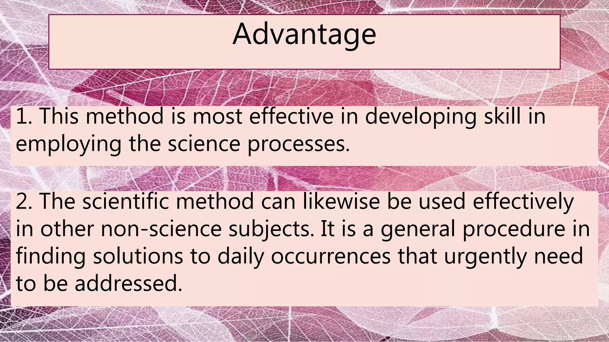 Advantage
1. This method is most effective in developing skill in
employing the science processes.
2. The scientific method can likewise be used effectively
in other non-science subjects. It is a general procedure in
finding solutions to daily occurrences that urgently need
to be addressed.
 