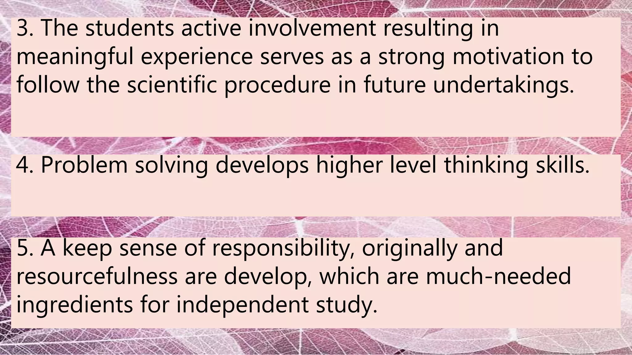 3. The students active involvement resulting in
meaningful experience serves as a strong motivation to
follow the scientific procedure in future undertakings.
4. Problem solving develops higher level thinking skills.
5. A keep sense of responsibility, originally and
resourcefulness are develop, which are much-needed
ingredients for independent study.
 