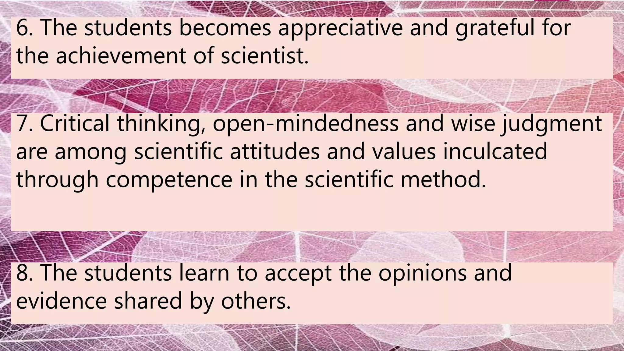 6. The students becomes appreciative and grateful for
the achievement of scientist.
7. Critical thinking, open-mindedness and wise judgment
are among scientific attitudes and values inculcated
through competence in the scientific method.
8. The students learn to accept the opinions and
evidence shared by others.
 