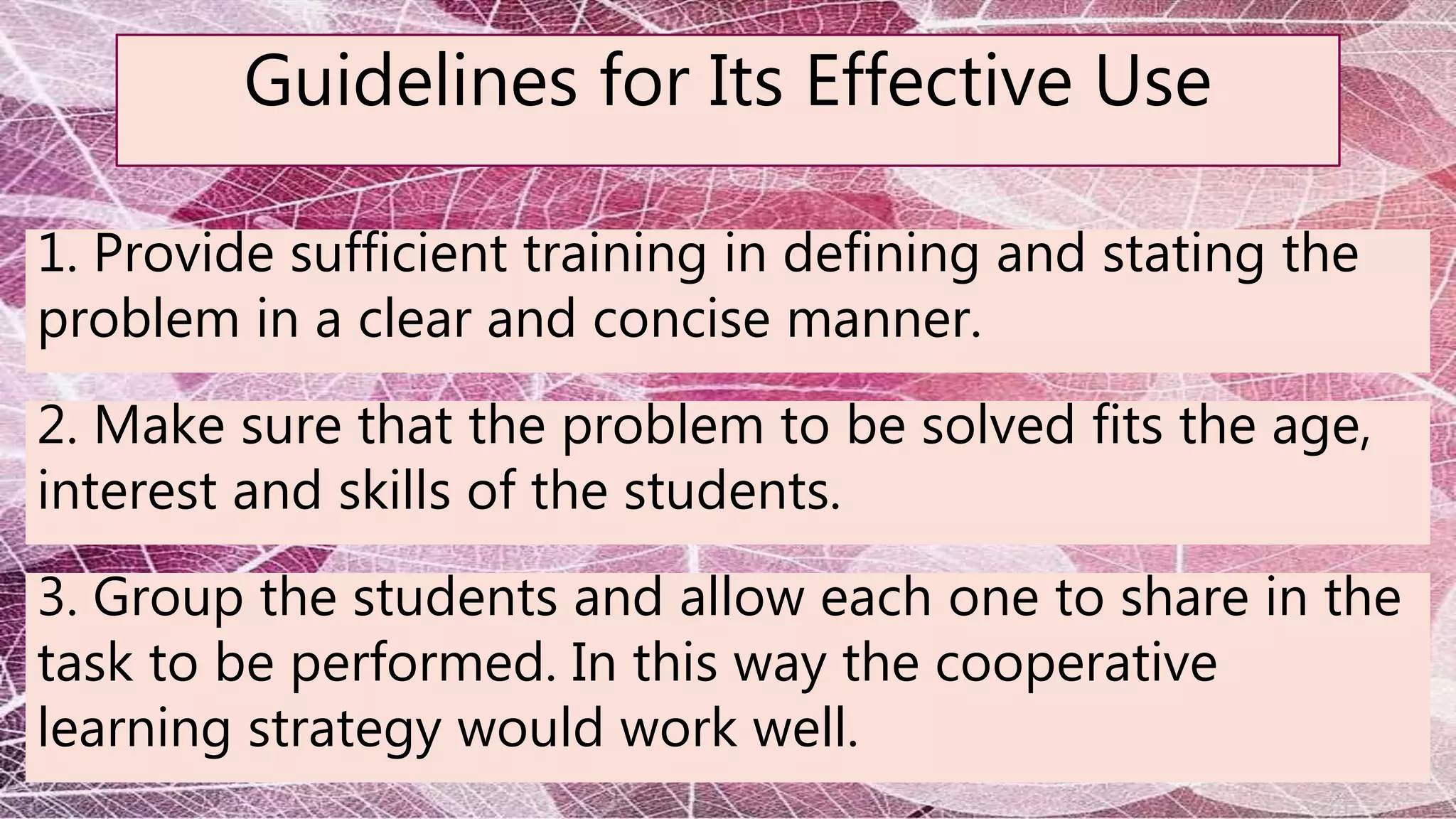 Guidelines for Its Effective Use
1. Provide sufficient training in defining and stating the
problem in a clear and concise manner.
2. Make sure that the problem to be solved fits the age,
interest and skills of the students.
3. Group the students and allow each one to share in the
task to be performed. In this way the cooperative
learning strategy would work well.
 
