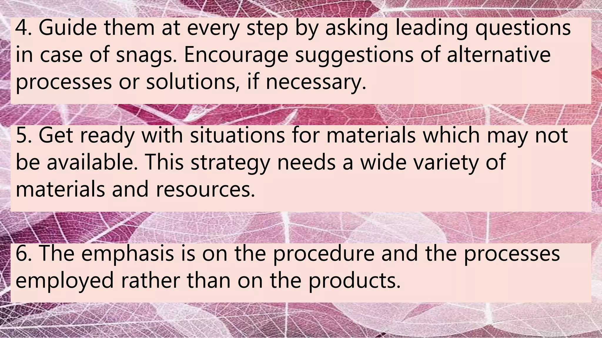 4. Guide them at every step by asking leading questions
in case of snags. Encourage suggestions of alternative
processes or solutions, if necessary.
5. Get ready with situations for materials which may not
be available. This strategy needs a wide variety of
materials and resources.
6. The emphasis is on the procedure and the processes
employed rather than on the products.
 