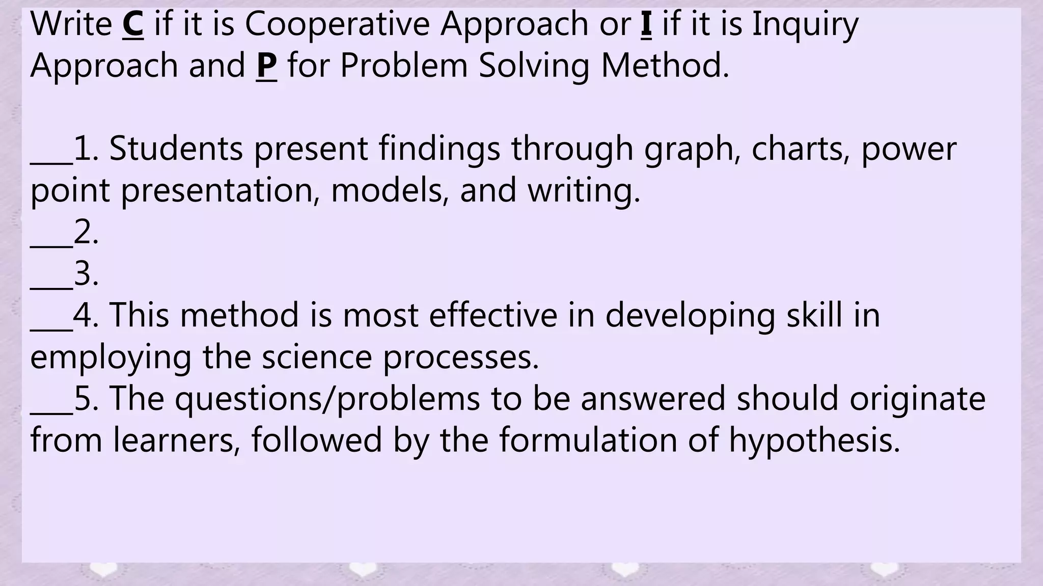 Write C if it is Cooperative Approach or I if it is Inquiry
Approach and P for Problem Solving Method.
___1. Students present findings through graph, charts, power
point presentation, models, and writing.
___2.
___3.
___4. This method is most effective in developing skill in
employing the science processes.
___5. The questions/problems to be answered should originate
from learners, followed by the formulation of hypothesis.
 