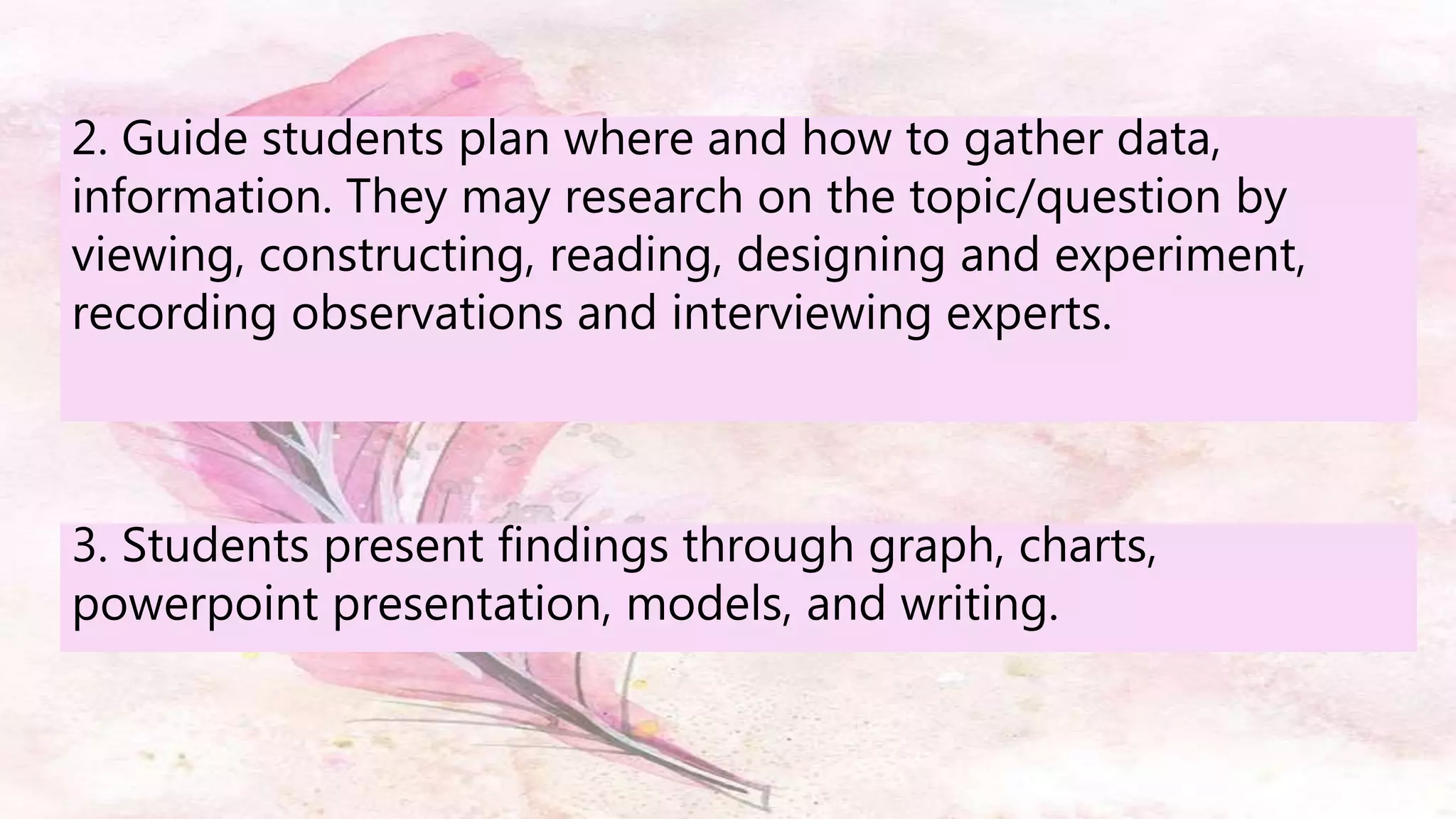 2. Guide students plan where and how to gather data,
information. They may research on the topic/question by
viewing, constructing, reading, designing and experiment,
recording observations and interviewing experts.
3. Students present findings through graph, charts,
powerpoint presentation, models, and writing.
 