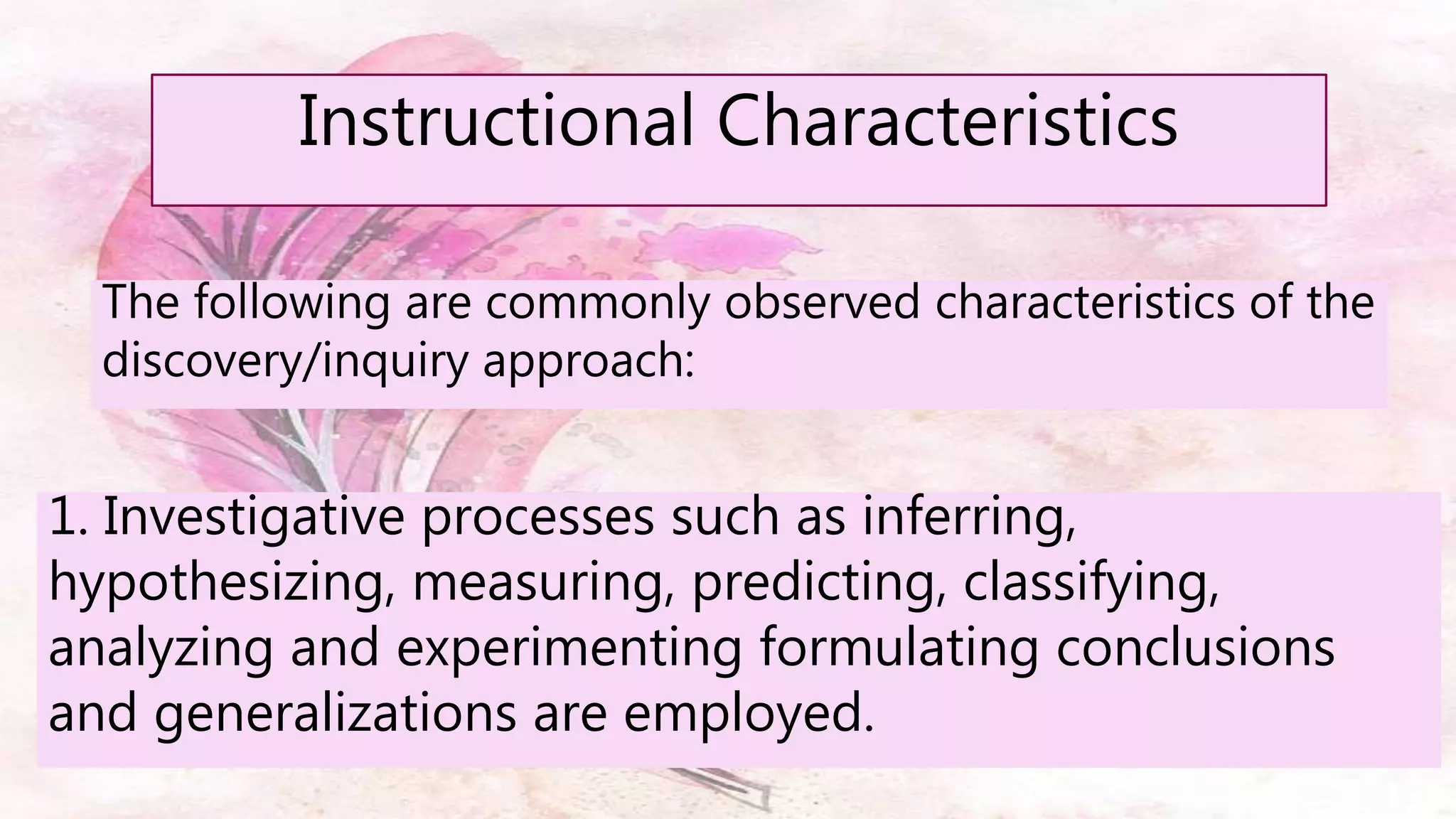 The following are commonly observed characteristics of the
discovery/inquiry approach:
Instructional Characteristics
1. Investigative processes such as inferring,
hypothesizing, measuring, predicting, classifying,
analyzing and experimenting formulating conclusions
and generalizations are employed.
 