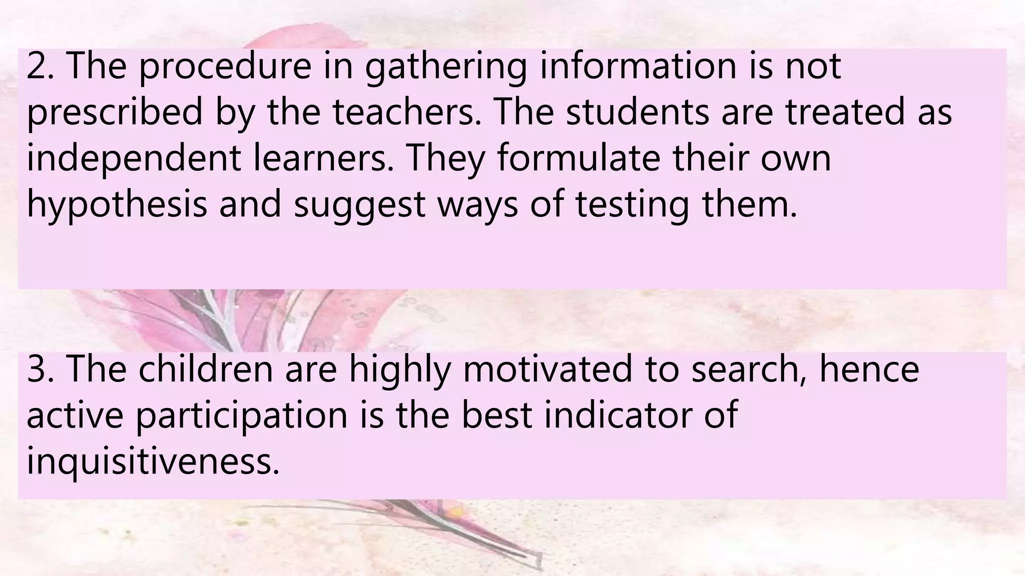 2. The procedure in gathering information is not
prescribed by the teachers. The students are treated as
independent learners. They formulate their own
hypothesis and suggest ways of testing them.
3. The children are highly motivated to search, hence
active participation is the best indicator of
inquisitiveness.
 