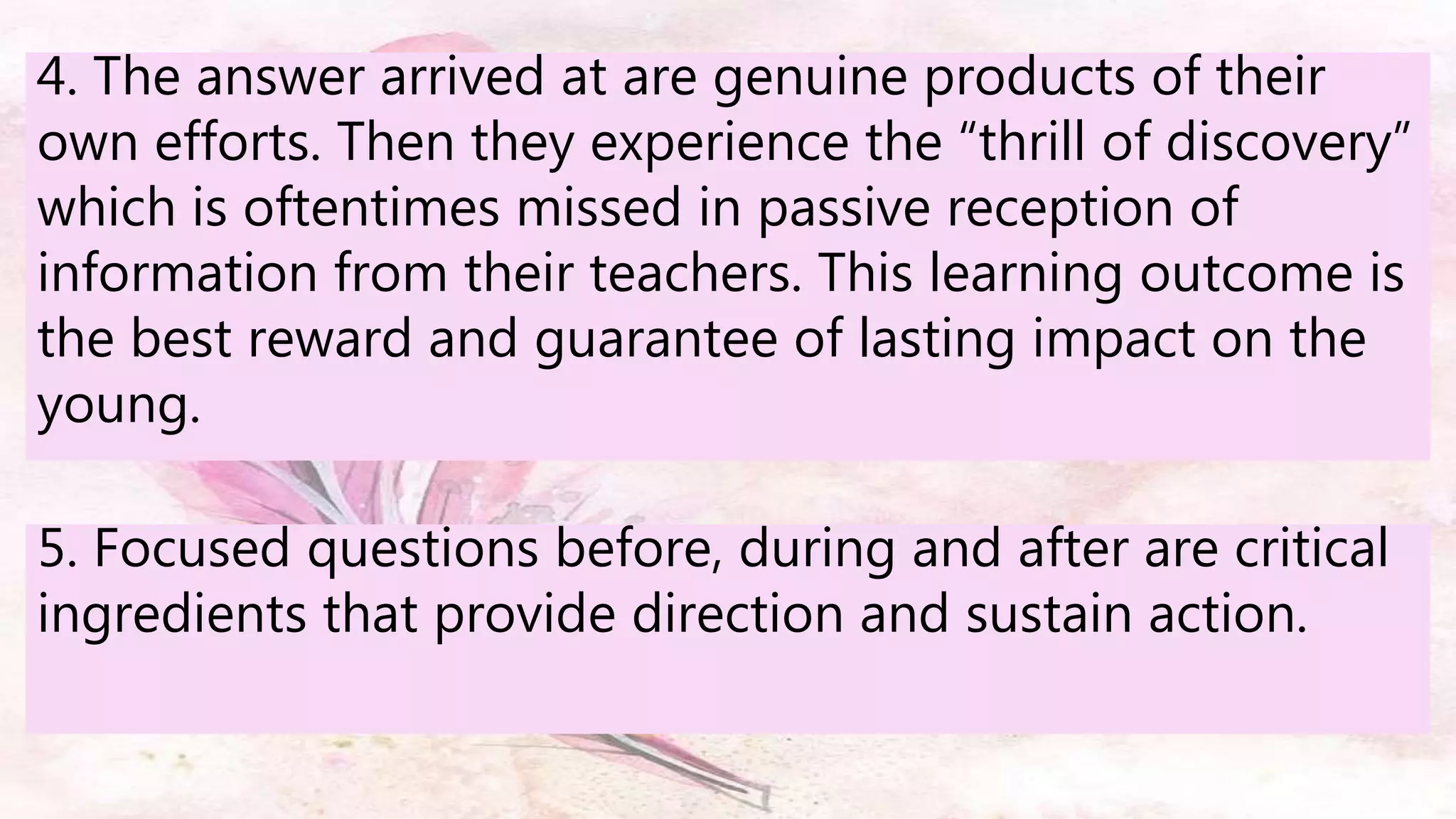 5. Focused questions before, during and after are critical
ingredients that provide direction and sustain action.
4. The answer arrived at are genuine products of their
own efforts. Then they experience the “thrill of discovery”
which is oftentimes missed in passive reception of
information from their teachers. This learning outcome is
the best reward and guarantee of lasting impact on the
young.
 