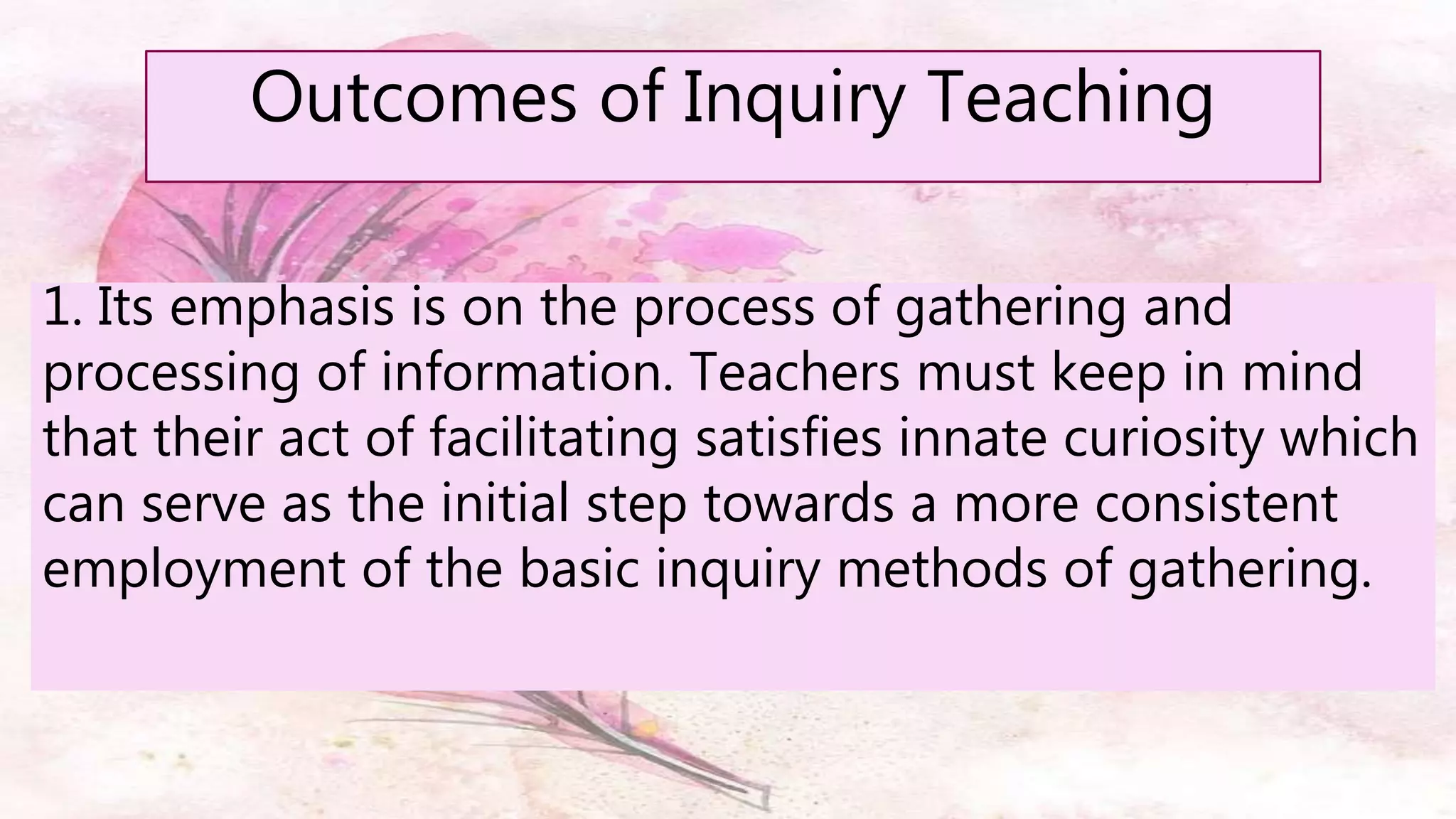 Outcomes of Inquiry Teaching
1. Its emphasis is on the process of gathering and
processing of information. Teachers must keep in mind
that their act of facilitating satisfies innate curiosity which
can serve as the initial step towards a more consistent
employment of the basic inquiry methods of gathering.
 