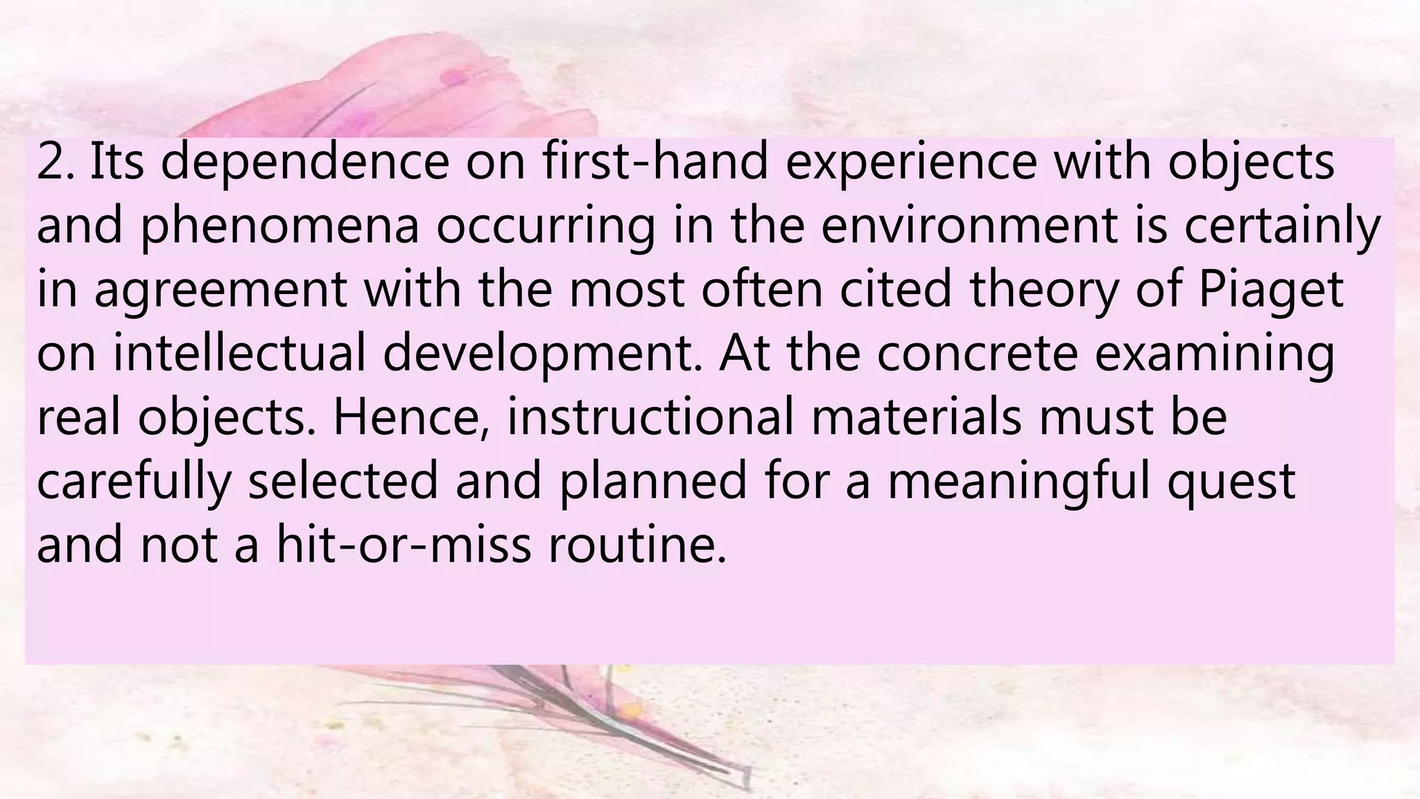 2. Its dependence on first-hand experience with objects
and phenomena occurring in the environment is certainly
in agreement with the most often cited theory of Piaget
on intellectual development. At the concrete examining
real objects. Hence, instructional materials must be
carefully selected and planned for a meaningful quest
and not a hit-or-miss routine.
 