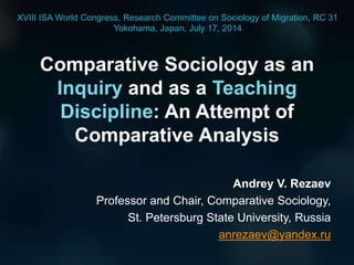 Comparative Sociology as an
Inquiry and as a Teaching
Discipline: An Attempt of
Comparative Analysis
Andrey V. Rezaev
Professor and Chair, Comparative Sociology,
St. Petersburg State University, Russia
anrezaev@yandex.ru
XVIII ISA World Congress, Research Committee on Sociology of Migration, RC 31
Yokohama, Japan, July 17, 2014
 