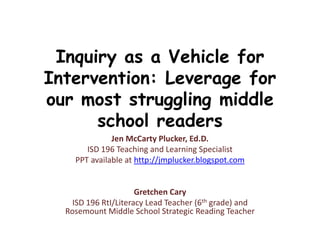 Inquiry as a Vehicle for
Intervention: Leverage for
our most struggling middle
school readers
Jen McCarty Plucker, Ed.D.
ISD 196 Teaching and Learning Specialist
PPT available at http://jmplucker.blogspot.com
Gretchen Cary
ISD 196 RtI/Literacy Lead Teacher (6th grade) and
Rosemount Middle School Strategic Reading Teacher
 