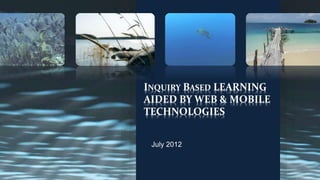 INQUIRY BASED LEARNING 
AIDED BY WEB & MOBILE 
TECHNOLOGIES 
July 2012 
 