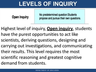 LEVELS OF INQUIRY
Highest level of inquiry, Open inquiry, students
have the purest opportunities to act like
scientists, deriving questions, designing and
carrying out investigations, and communicating
their results. This level requires the most
scientific reasoning and greatest cognitive
demand from students.
DEPAR TMENT OF EDUCATION
 