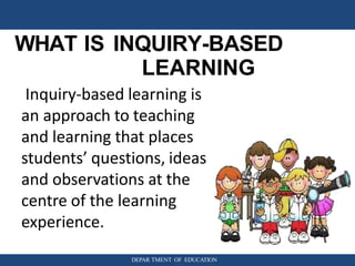 WHAT IS INQUIRY-BASED
LEARNING
DEPAR TMENT OF EDUCATION
Inquiry-based learning is
an approach to teaching
and learning that places
students’ questions, ideas
and observations at the
centre of the learning
experience.
 