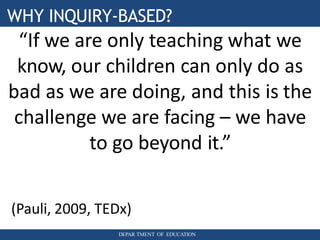 WHY INQUIRY-BASED?
DEPAR TMENT OF EDUCATION
“If we are only teaching what we
know, our children can only do as
bad as we are doing, and this is the
challenge we are facing – we have
to go beyond it.”
(Pauli, 2009, TEDx)
 