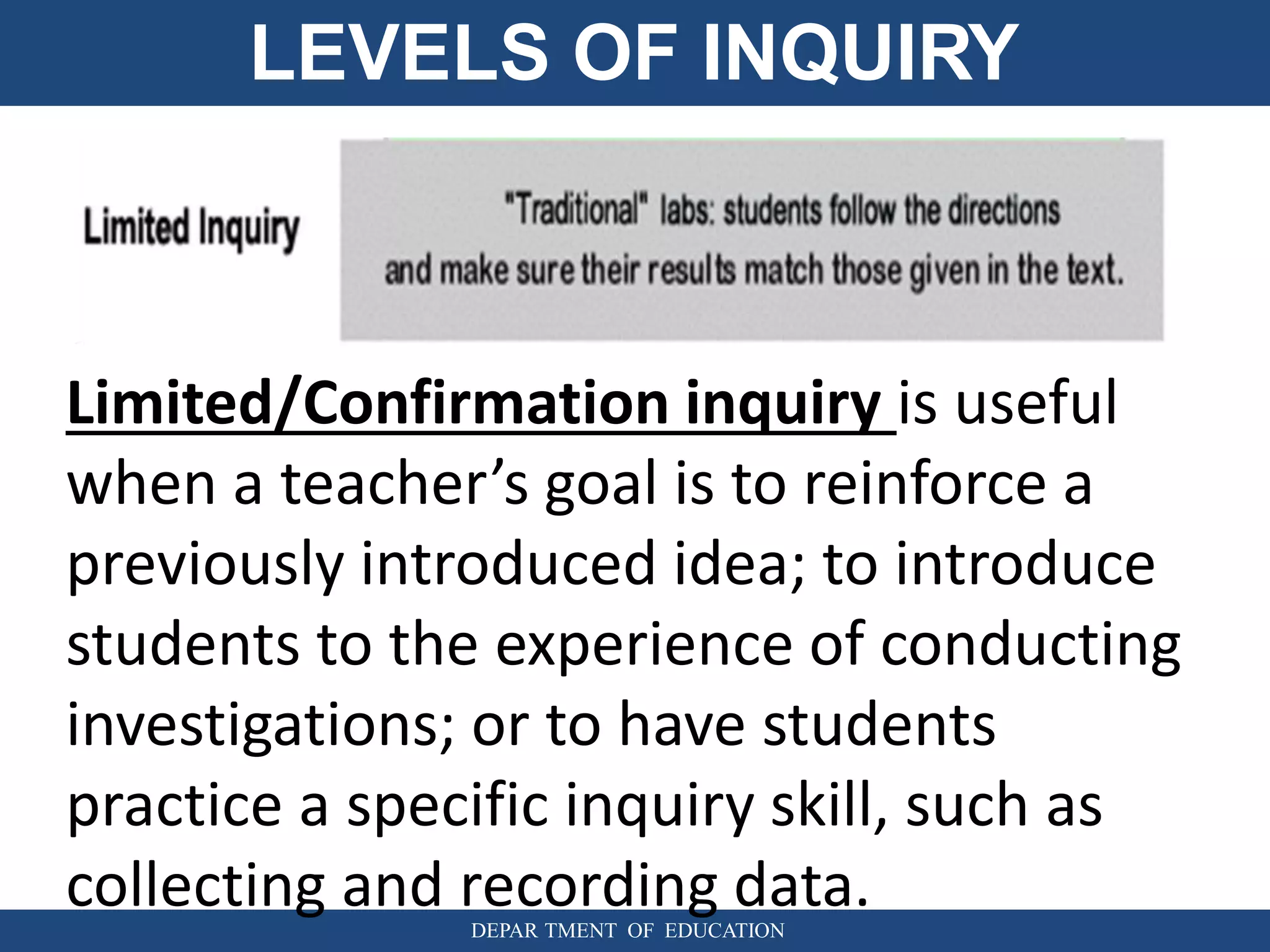 LEVELS OF INQUIRY
DEPAR TMENT OF EDUCATION
Limited/Confirmation inquiry is useful
when a teacher’s goal is to reinforce a
previously introduced idea; to introduce
students to the experience of conducting
investigations; or to have students
practice a specific inquiry skill, such as
collecting and recording data.
 