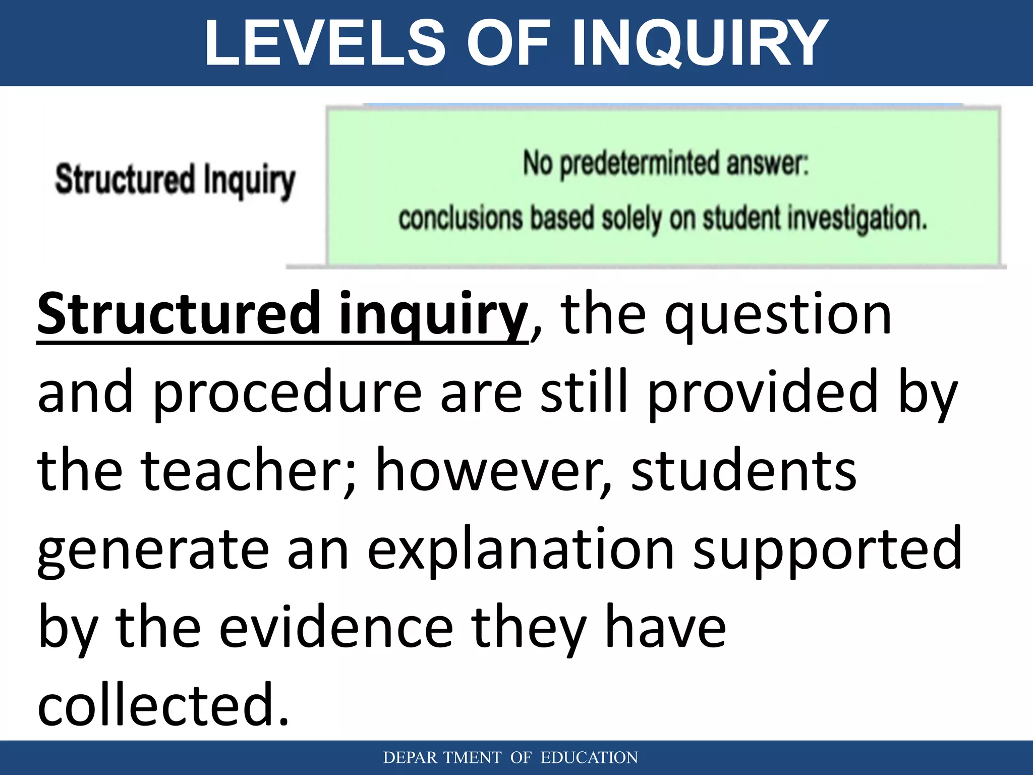 LEVELS OF INQUIRY
DEPAR TMENT OF EDUCATION
Structured inquiry, the question
and procedure are still provided by
the teacher; however, students
generate an explanation supported
by the evidence they have
collected.
 