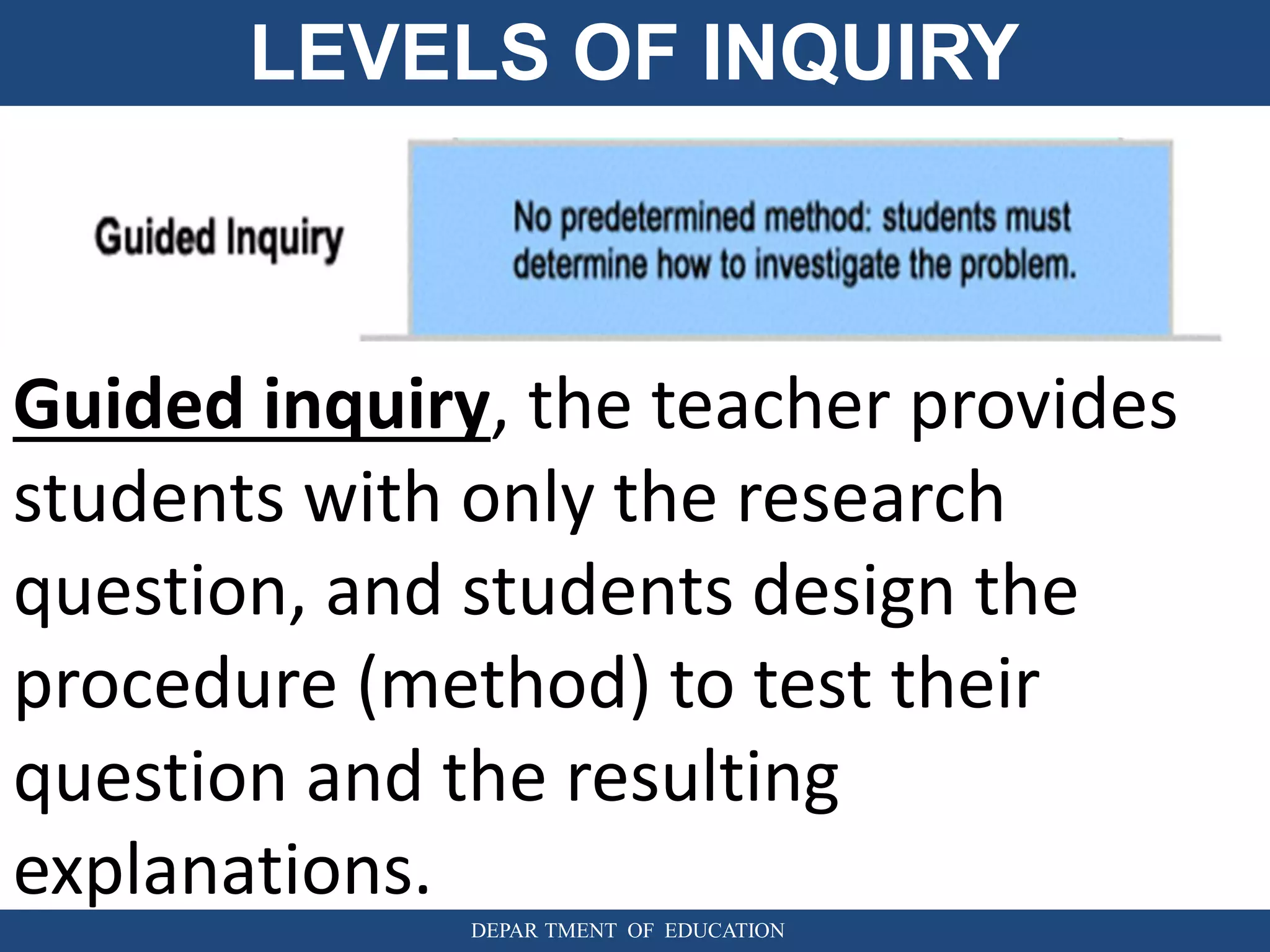 LEVELS OF INQUIRY
DEPAR TMENT OF EDUCATION
Guided inquiry, the teacher provides
students with only the research
question, and students design the
procedure (method) to test their
question and the resulting
explanations.
 