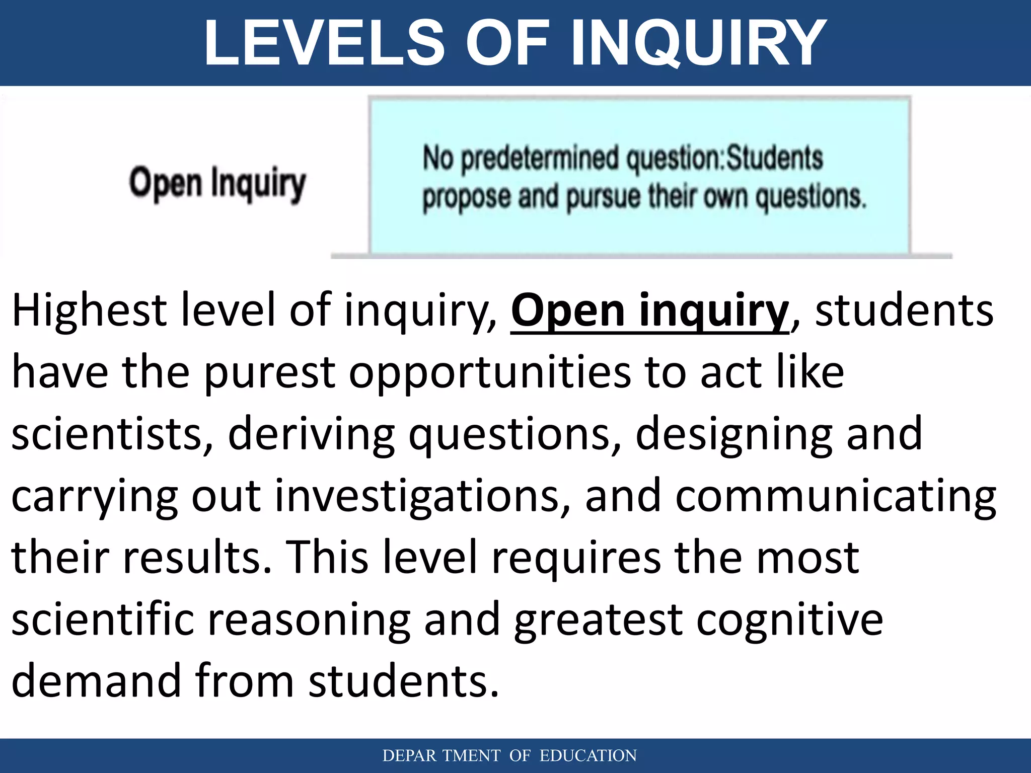 LEVELS OF INQUIRY
DEPAR TMENT OF EDUCATION
Highest level of inquiry, Open inquiry, students
have the purest opportunities to act like
scientists, deriving questions, designing and
carrying out investigations, and communicating
their results. This level requires the most
scientific reasoning and greatest cognitive
demand from students.
 