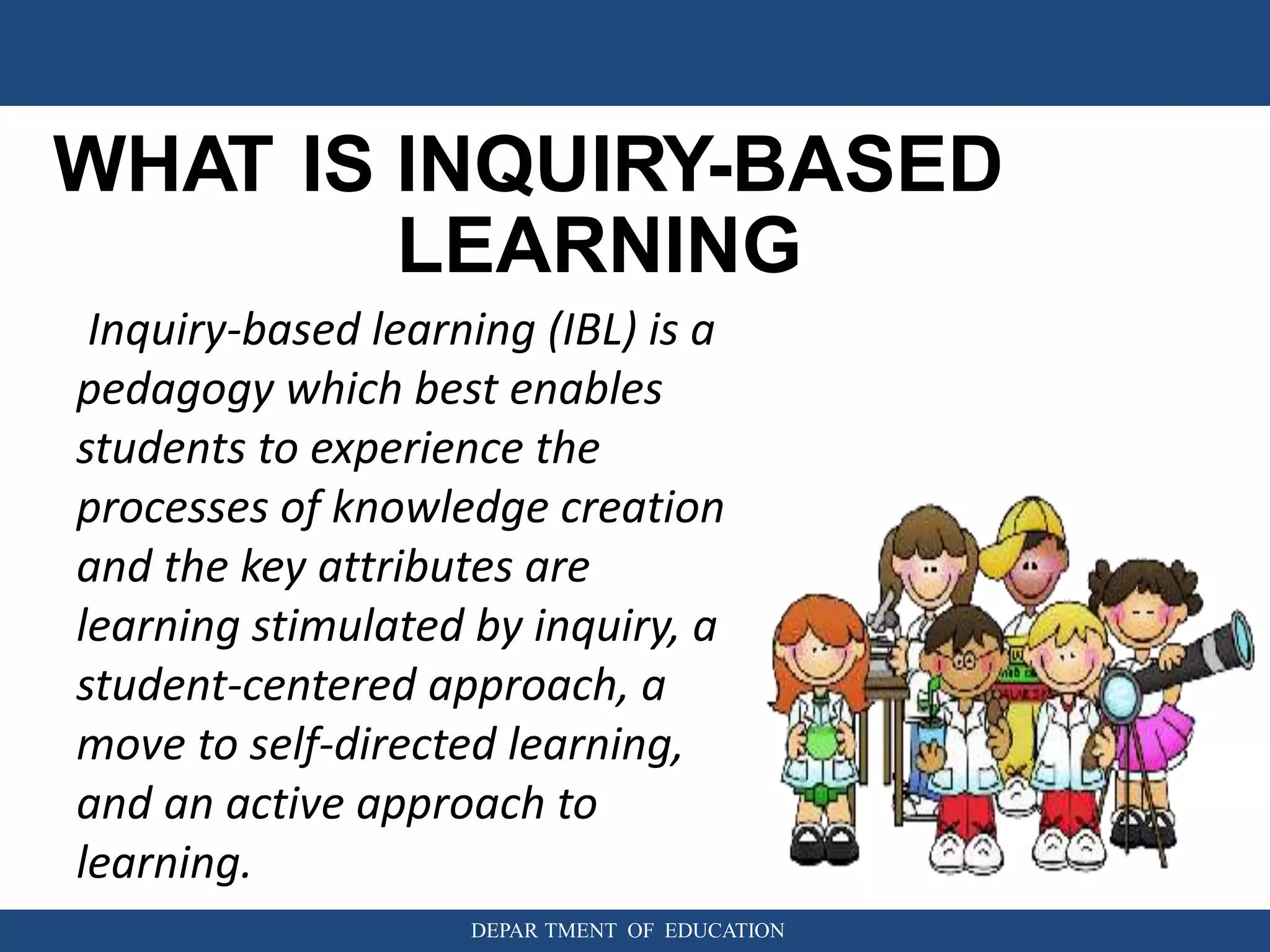 WHAT IS INQUIRY-BASED
LEARNING
DEPAR TMENT OF EDUCATION
Inquiry-based learning (IBL) is a
pedagogy which best enables
students to experience the
processes of knowledge creation
and the key attributes are
learning stimulated by inquiry, a
student-centered approach, a
move to self-directed learning,
and an active approach to
learning.
 