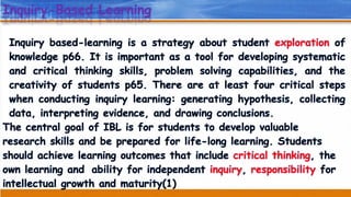 Inquiry-Based Learning
Inquiry based-learning is a strategy about student exploration of
knowledge p66. It is important as a tool for developing systematic
and critical thinking skills, problem solving capabilities, and the
creativity of students p65. There are at least four critical steps
when conducting inquiry learning: generating hypothesis, collecting
data, interpreting evidence, and drawing conclusions.
The central goal of IBL is for students to develop valuable
research skills and be prepared for life-long learning. Students
should achieve learning outcomes that include critical thinking, the
ability for independent inquiry, responsibility forown learning and
intellectual growth and maturity(1)
 