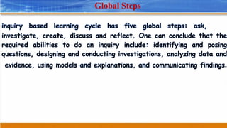 Global Steps
inquiry based learning cycle has five global steps: ask,
investigate, create, discuss and reflect. One can conclude that the
required abilities to do an inquiry include: identifying and posing
questions, designing and conducting investigations, analyzing data and
evidence, using models and explanations, and communicating findings.
 