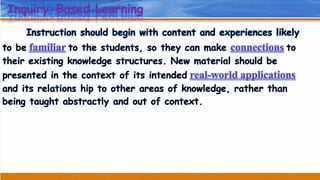 Inquiry-Based Learning
Instruction should begin with content and experiences likely
to be familiar to the students, so they can make connections to
their existing knowledge structures. New material should be
presented in the context of its intended real-world applications
and its relations hip to other areas of knowledge, rather than
being taught abstractly and out of context.
 