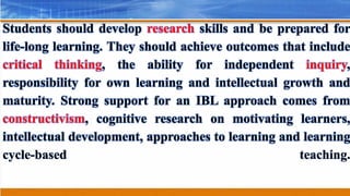 Students should develop research skills and be prepared for
life-long learning. They should achieve outcomes that include
critical thinking, the ability for independent inquiry,
responsibility for own learning and intellectual growth and
maturity. Strong support for an IBL approach comes from
constructivism, cognitive research on motivating learners,
intellectual development, approaches to learning and learning
cycle-based teaching.
 