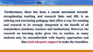 IBL
Furthermore, there has been a recent movement towards
strengthening teaching and research links and IBL is an
enticing and convincing pedagogy that offers a way for teaching
and research to be strongly integrated to the benefit of all
stakeholders (students, teachers and institutions). However, the
research on learning styles gives rise to caution, as many
students may be uncomfortable with inquiry approaches and
thus need adequate support to make the transition.
 