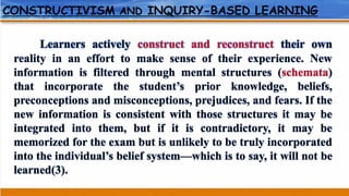CONSTRUCTIVISM AND INQUIRY-BASED LEARNING
Learners actively construct and reconstruct their own
reality in an effort to make sense of their experience. New
information is filtered through mental structures (schemata)
that incorporate the student’s prior knowledge, beliefs,
preconceptions and misconceptions, prejudices, and fears. If the
new information is consistent with those structures it may be
integrated into them, but if it is contradictory, it may be
memorized for the exam but is unlikely to be truly incorporated
into the individual’s belief system—which is to say, it will not be
learned(3).
 