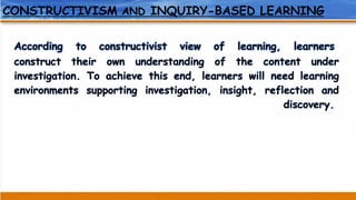 CONSTRUCTIVISM AND INQUIRY-BASED LEARNING
According to constructivist view of learning, learners
construct their own understanding of the content under
investigation. To achieve this end, learners will need learning
environments supporting investigation, insight, reflection and
discovery.
 