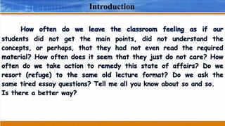 Introduction
How often do we leave the classroom feeling as if our
students did not get the main points, did not understand the
concepts, or perhaps, that they had not even read the required
material? How often does it seem that they just do not care? How
often do we take action to remedy this state of affairs? Do we
resort (refuge) to the same old lecture format? Do we ask the
same tired essay questions? Tell me all you know about so and so.
Is there a better way?
 