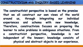 CONSTRUCTIVISM AND INQUIRY-BASED LEARNING
The constructivist perspective is based on the premise
that we all construct our own views of the world
around us, through integrating our individual
experiences and schema with new knowledge.
Therefore, constructivism focuses on preparing the
learner to solve problems in ambiguous situations. From
a constructivist perspective, knowledge is not
independent of the knower; knowledge consists of
physical and abstract objects in our experience.
 
