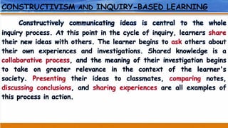 CONSTRUCTIVISM AND INQUIRY-BASED LEARNING
Constructively communicating ideas is central to the whole
inquiry process. At this point in the cycle of inquiry, learners share
their new ideas with others. The learner begins to ask others about
their own experiences and investigations. Shared knowledge is a
collaborative process, and the meaning of their investigation begins
to take on greater relevance in the context of the learner's
society. Presenting their ideas to classmates, comparing notes,
discussing conclusions, and sharing experiences are all examples of
this process in action.
 