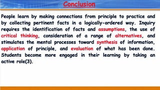 Conclusion
People learn by making connections from principle to practice and
by collecting pertinent facts in a logically-ordered way. Inquiry
requires the identification of facts and assumptions, the use of
critical thinking, consideration of a range of alternatives, and
stimulates the mental processes toward synthesis of information,
application of principle, and evaluation of what has been done.
Students become more engaged in their learning by taking an
active role(3).
 