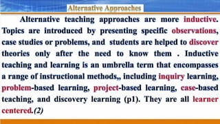Alternative teaching approaches are more inductive.
Topics are introduced by presenting specific observations,
case studies or problems, and students are helped to discover
theories only after the need to know them . Inductive
teaching and learning is an umbrella term that encompasses
a range of instructional methods,, including inquiry learning,
problem-based learning, project-based learning, case-based
teaching, and discovery learning (p1). They are all learner
centered.(2)
 
